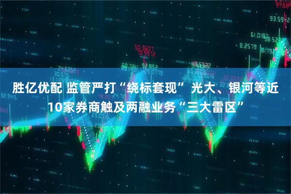 胜亿优配 监管严打“绕标套现” 光大、银河等近10家券商触及两融业务“三大雷区”