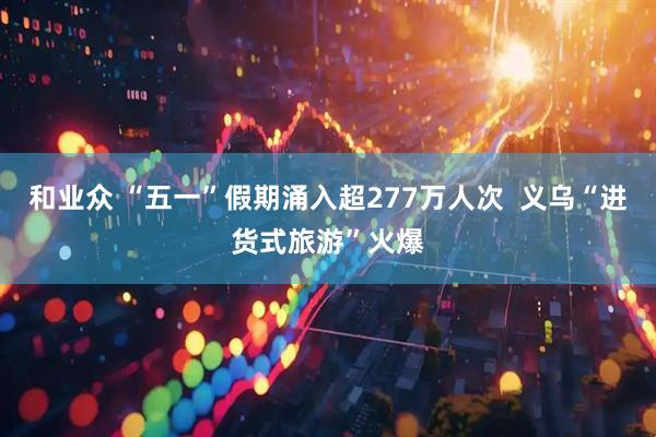 和业众 “五一”假期涌入超277万人次  义乌“进货式旅游”火爆