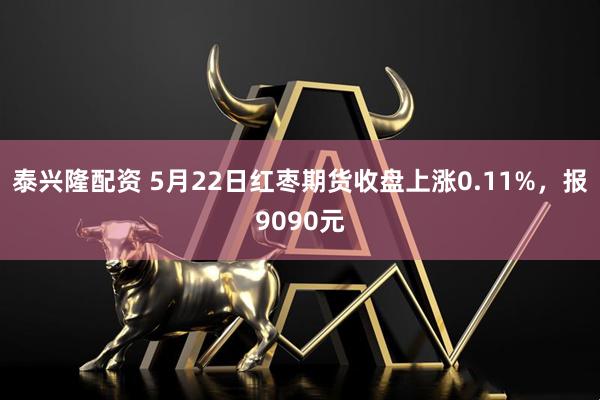 泰兴隆配资 5月22日红枣期货收盘上涨0.11%，报9090元