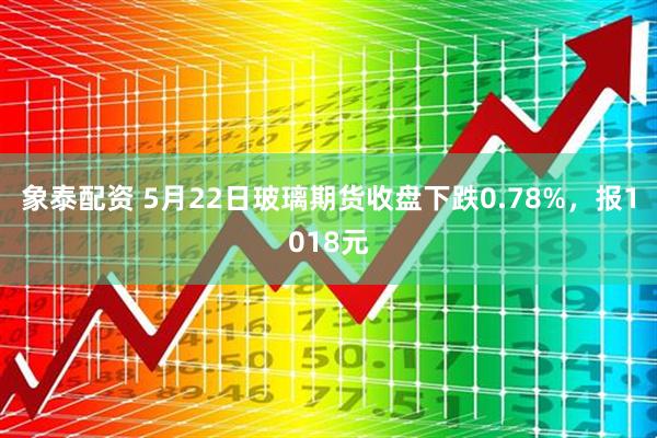 象泰配资 5月22日玻璃期货收盘下跌0.78%，报1018元