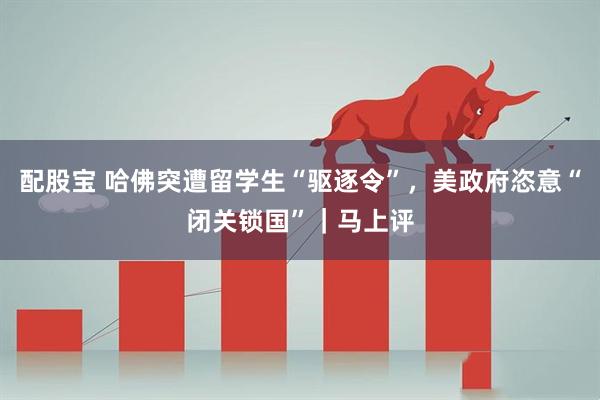 配股宝 哈佛突遭留学生“驱逐令”，美政府恣意“闭关锁国”｜马上评