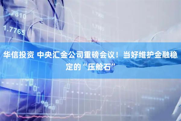 华信投资 中央汇金公司重磅会议！当好维护金融稳定的“压舱石”