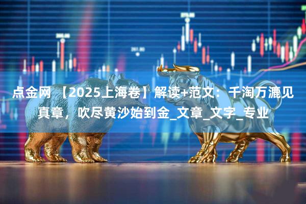 点金网 【2025上海卷】解读+范文：千淘万漉见真章，吹尽黄沙始到金_文章_文字_专业
