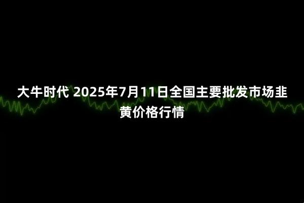 大牛时代 2025年7月11日全国主要批发市场韭黄价格行情