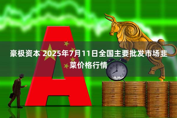 豪极资本 2025年7月11日全国主要批发市场韭菜价格行情