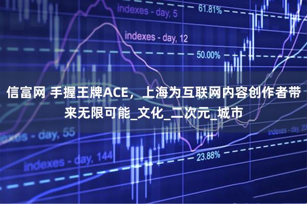 信富网 手握王牌ACE，上海为互联网内容创作者带来无限可能_文化_二次元_城市