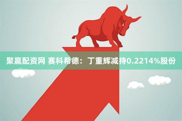 聚赢配资网 赛科希德：丁重辉减持0.2214%股份