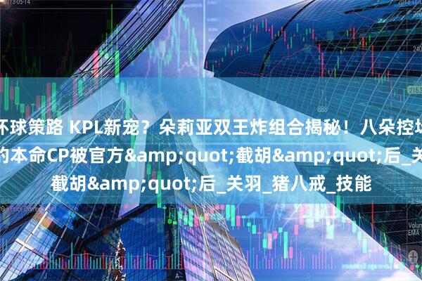 环球策路 KPL新宠？朵莉亚双王炸组合揭秘！八朵控场+羽朵乱杀 当我的本命CP被官方"截胡"后_关羽_猪八戒_技能