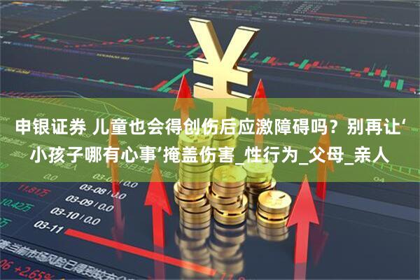 申银证券 儿童也会得创伤后应激障碍吗？别再让‘小孩子哪有心事’掩盖伤害_性行为_父母_亲人