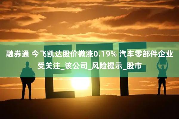 融券通 今飞凯达股价微涨0.19% 汽车零部件企业受关注_该公司_风险提示_股市