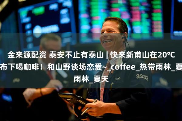 金来源配资 泰安不止有泰山 | 快来新甫山在20℃瀑布下喝咖啡！和山野谈场恋爱~_coffee_热带雨林_夏天