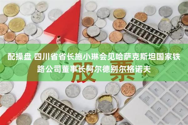 配操盘 四川省省长施小琳会见哈萨克斯坦国家铁路公司董事长阿尔德别尔格诺夫