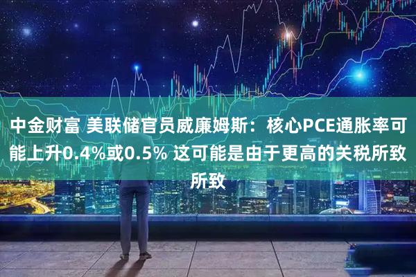 中金财富 美联储官员威廉姆斯：核心PCE通胀率可能上升0.4%或0.5% 这可能是由于更高的关税所致