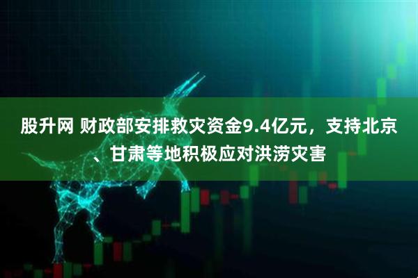 股升网 财政部安排救灾资金9.4亿元，支持北京、甘肃等地积极应对洪涝灾害