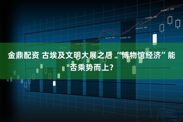 金鼎配资 古埃及文明大展之后 “博物馆经济”能否乘势而上？
