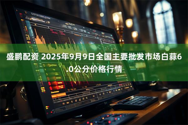 盛鹏配资 2025年9月9日全国主要批发市场白蒜6.0公分价格行情